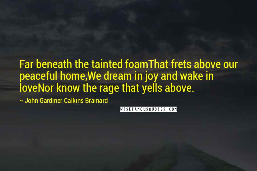 John Gardiner Calkins Brainard Quotes: Far beneath the tainted foamThat frets above our peaceful home,We dream in joy and wake in loveNor know the rage that yells above.