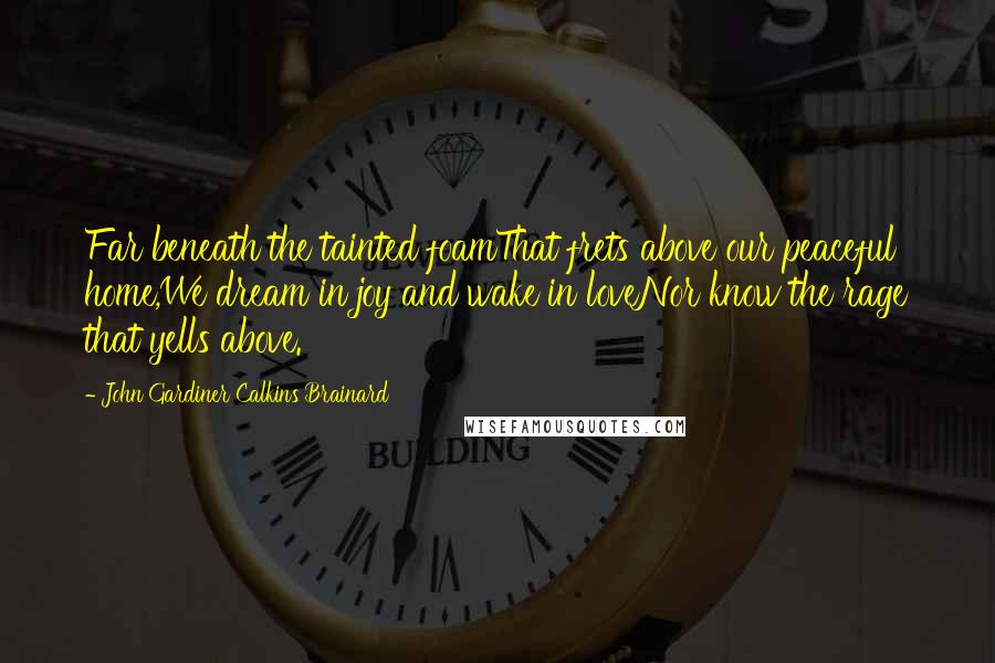John Gardiner Calkins Brainard Quotes: Far beneath the tainted foamThat frets above our peaceful home,We dream in joy and wake in loveNor know the rage that yells above.