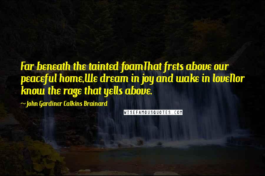 John Gardiner Calkins Brainard Quotes: Far beneath the tainted foamThat frets above our peaceful home,We dream in joy and wake in loveNor know the rage that yells above.