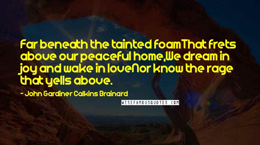 John Gardiner Calkins Brainard Quotes: Far beneath the tainted foamThat frets above our peaceful home,We dream in joy and wake in loveNor know the rage that yells above.