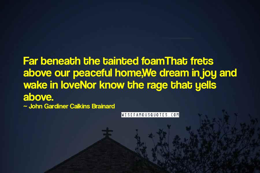 John Gardiner Calkins Brainard Quotes: Far beneath the tainted foamThat frets above our peaceful home,We dream in joy and wake in loveNor know the rage that yells above.