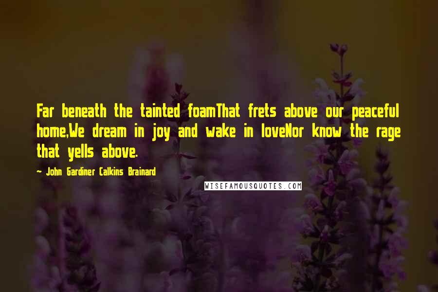 John Gardiner Calkins Brainard Quotes: Far beneath the tainted foamThat frets above our peaceful home,We dream in joy and wake in loveNor know the rage that yells above.