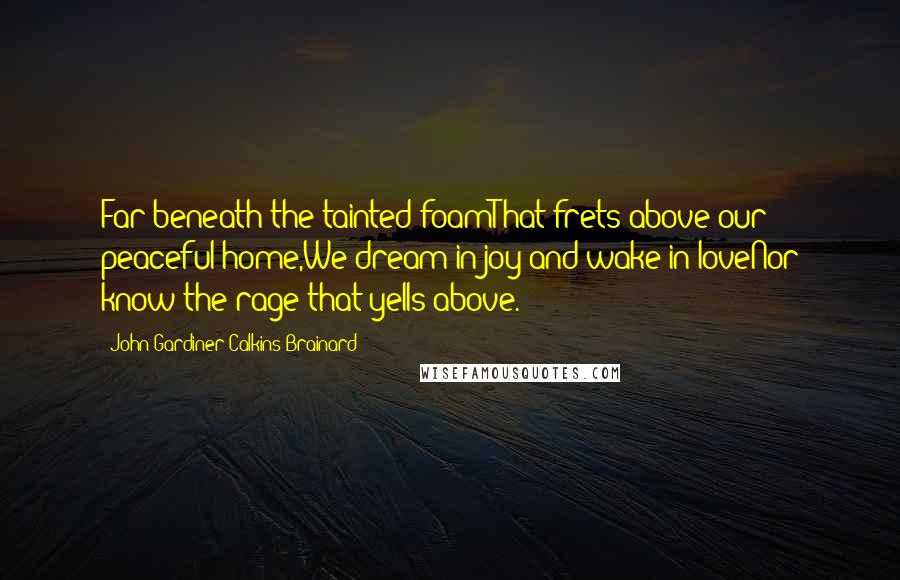 John Gardiner Calkins Brainard Quotes: Far beneath the tainted foamThat frets above our peaceful home,We dream in joy and wake in loveNor know the rage that yells above.