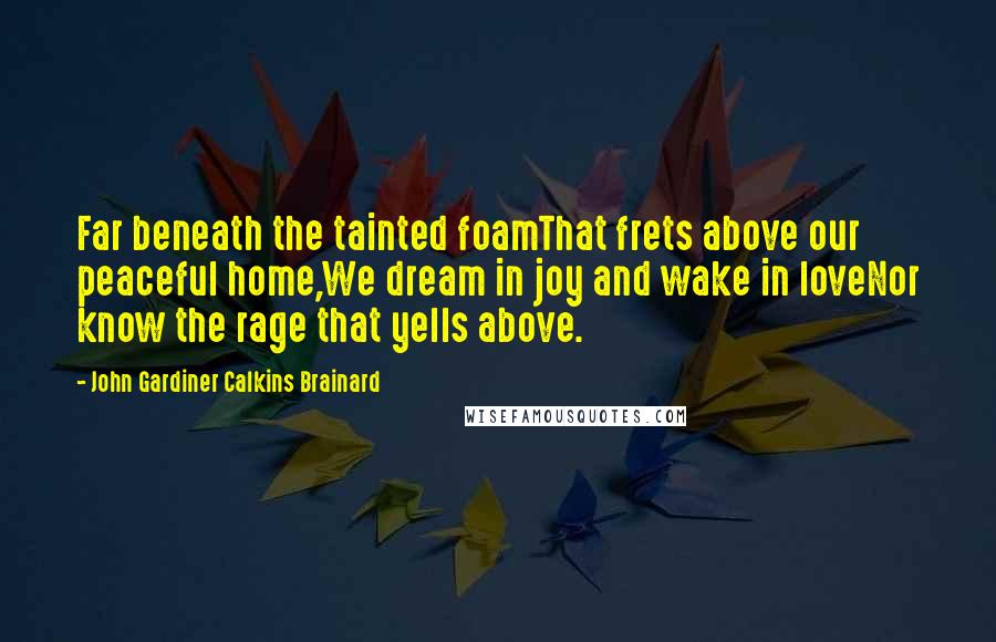 John Gardiner Calkins Brainard Quotes: Far beneath the tainted foamThat frets above our peaceful home,We dream in joy and wake in loveNor know the rage that yells above.