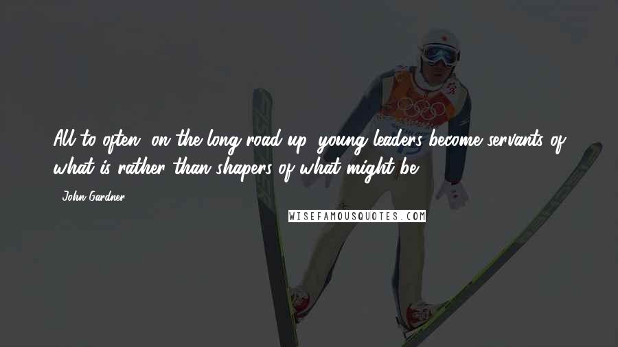John Gardner Quotes: All to often, on the long road up, young leaders become servants of what is rather than shapers of what might be.