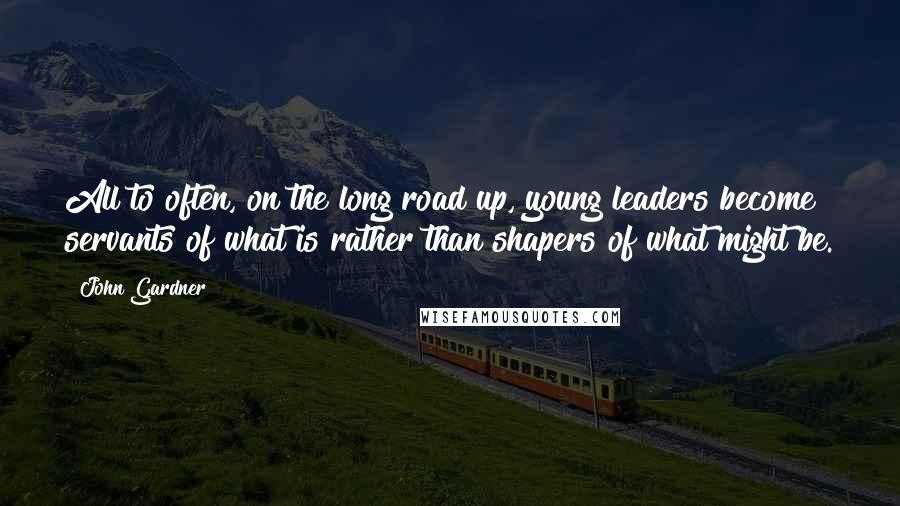 John Gardner Quotes: All to often, on the long road up, young leaders become servants of what is rather than shapers of what might be.