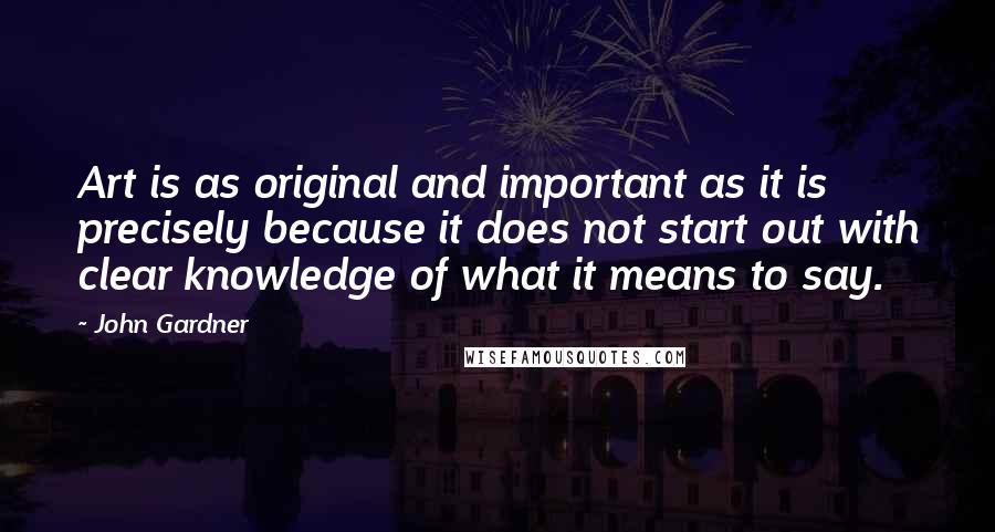 John Gardner Quotes: Art is as original and important as it is precisely because it does not start out with clear knowledge of what it means to say.