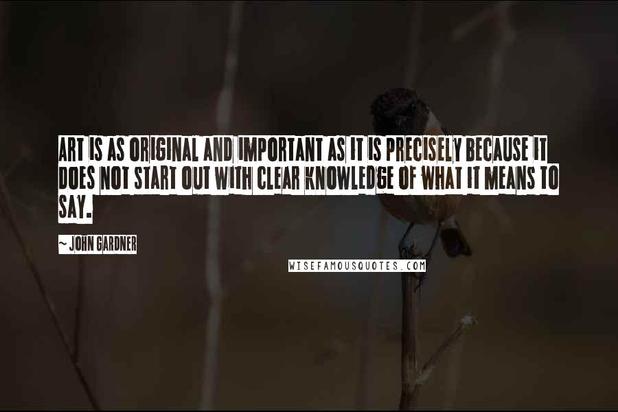 John Gardner Quotes: Art is as original and important as it is precisely because it does not start out with clear knowledge of what it means to say.