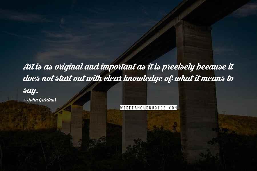 John Gardner Quotes: Art is as original and important as it is precisely because it does not start out with clear knowledge of what it means to say.