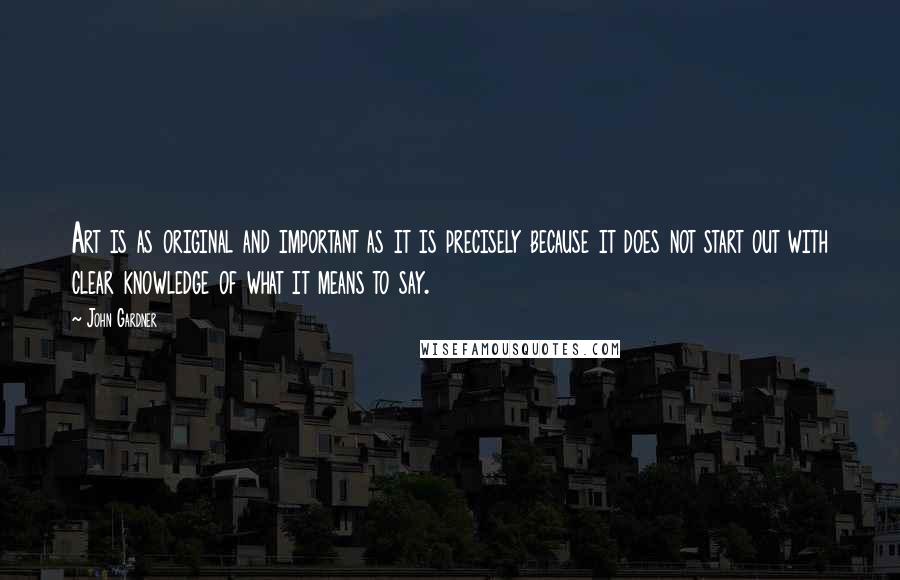 John Gardner Quotes: Art is as original and important as it is precisely because it does not start out with clear knowledge of what it means to say.