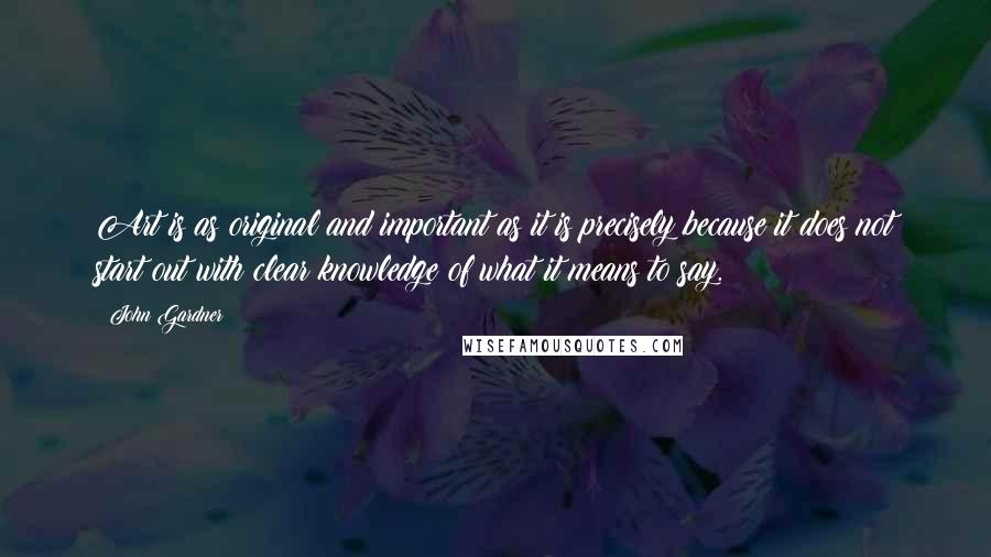 John Gardner Quotes: Art is as original and important as it is precisely because it does not start out with clear knowledge of what it means to say.