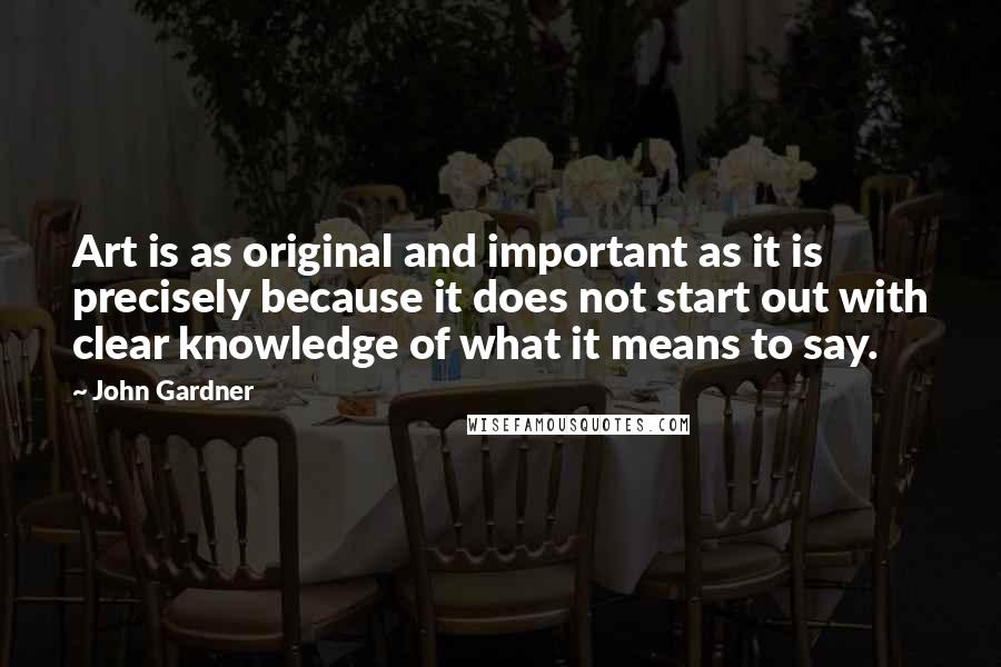 John Gardner Quotes: Art is as original and important as it is precisely because it does not start out with clear knowledge of what it means to say.