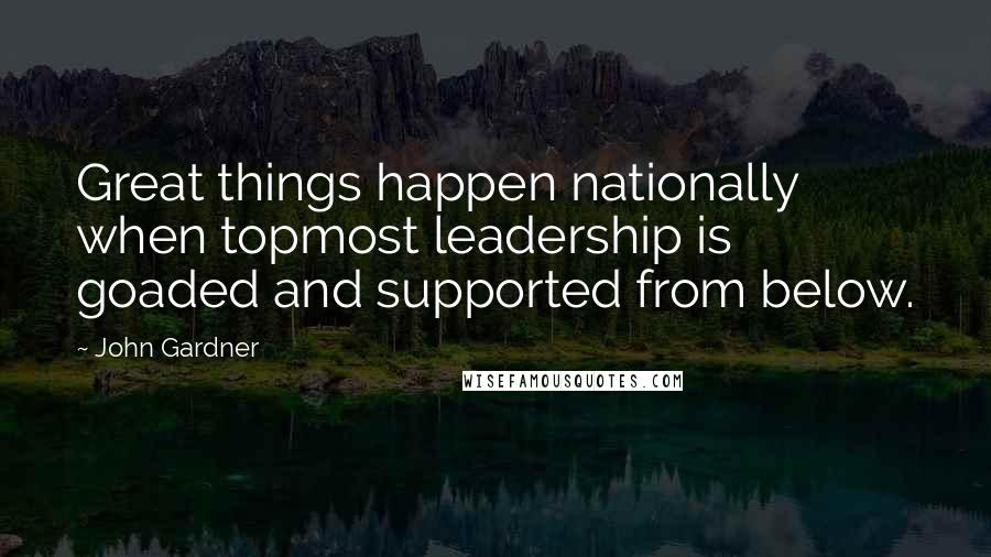 John Gardner Quotes: Great things happen nationally when topmost leadership is goaded and supported from below.