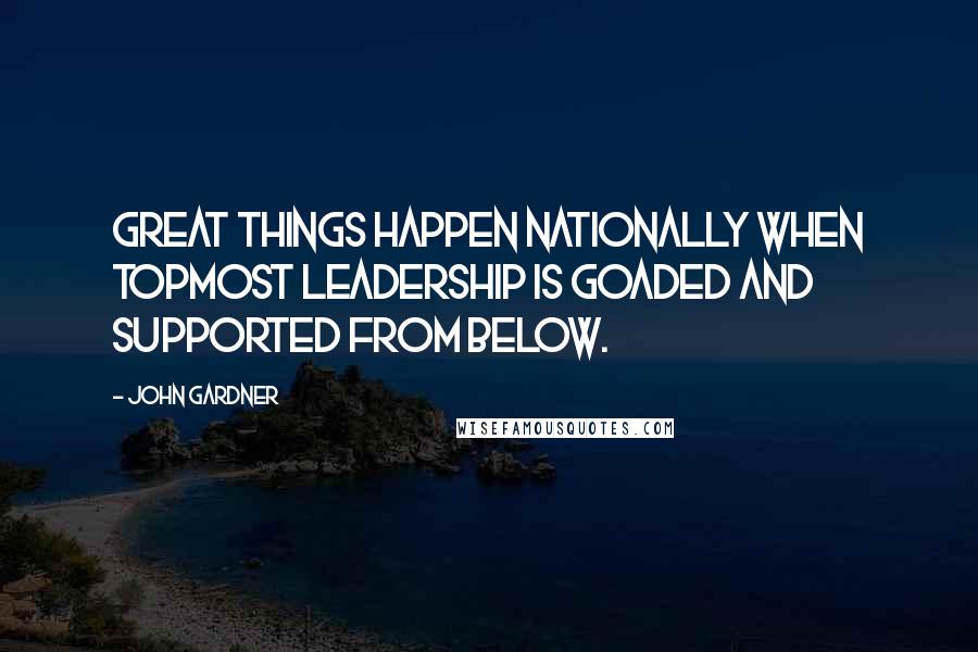 John Gardner Quotes: Great things happen nationally when topmost leadership is goaded and supported from below.