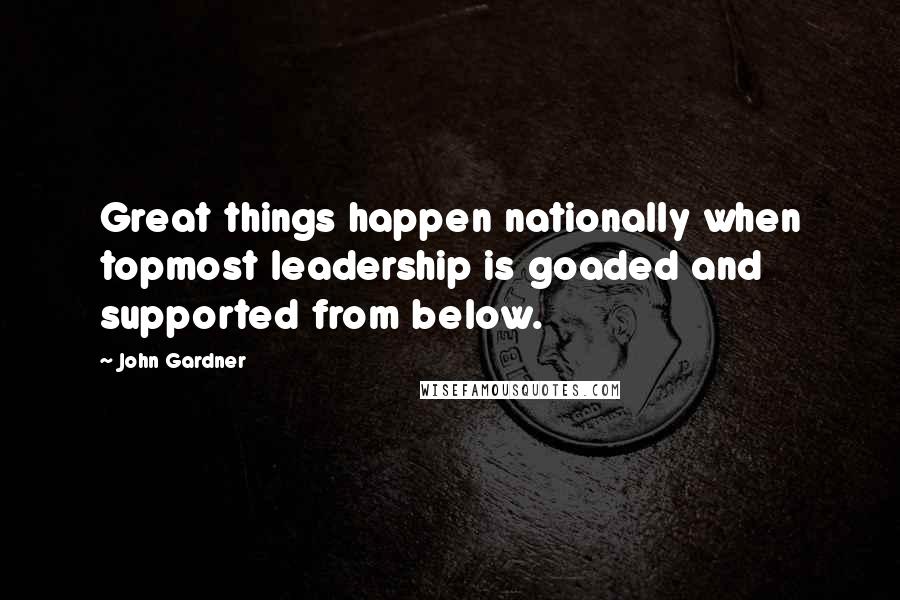 John Gardner Quotes: Great things happen nationally when topmost leadership is goaded and supported from below.