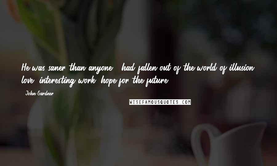 John Gardner Quotes: He was saner than anyone --had fallen out of the world of illusion: love, interesting work, hope for the future.