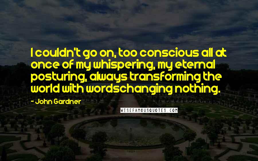 John Gardner Quotes: I couldn't go on, too conscious all at once of my whispering, my eternal posturing, always transforming the world with wordschanging nothing.