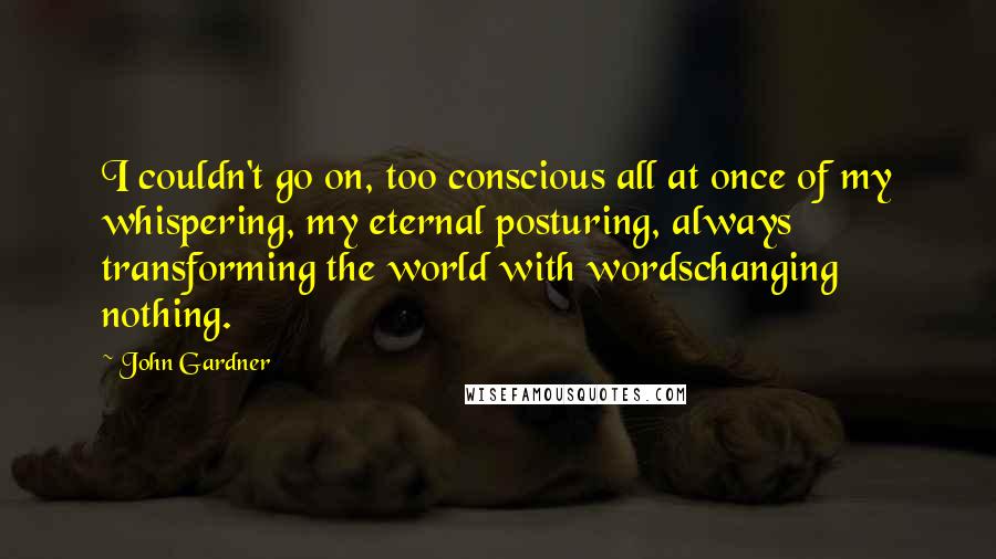 John Gardner Quotes: I couldn't go on, too conscious all at once of my whispering, my eternal posturing, always transforming the world with wordschanging nothing.