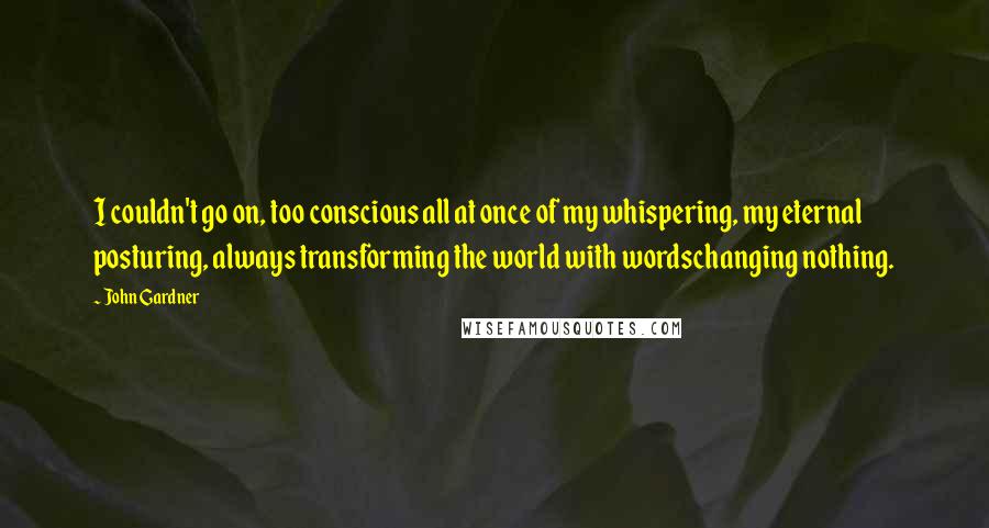 John Gardner Quotes: I couldn't go on, too conscious all at once of my whispering, my eternal posturing, always transforming the world with wordschanging nothing.
