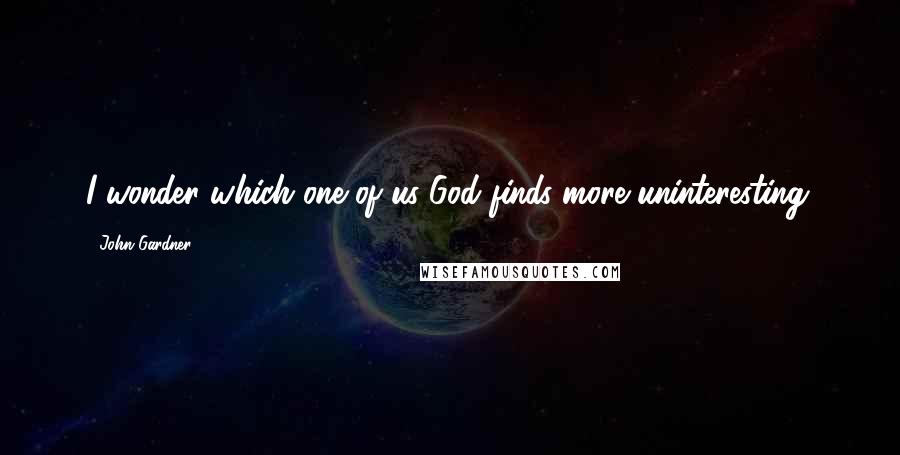 John Gardner Quotes: I wonder which one of us God finds more uninteresting.