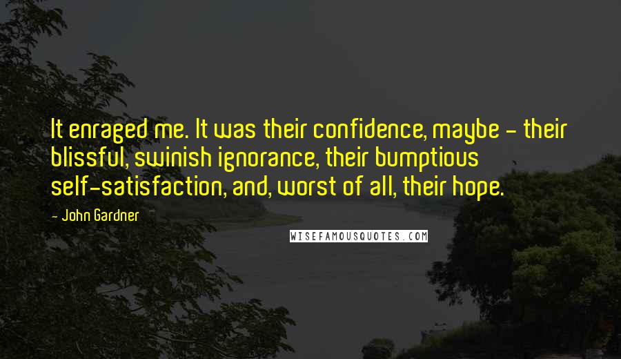 John Gardner Quotes: It enraged me. It was their confidence, maybe - their blissful, swinish ignorance, their bumptious self-satisfaction, and, worst of all, their hope.