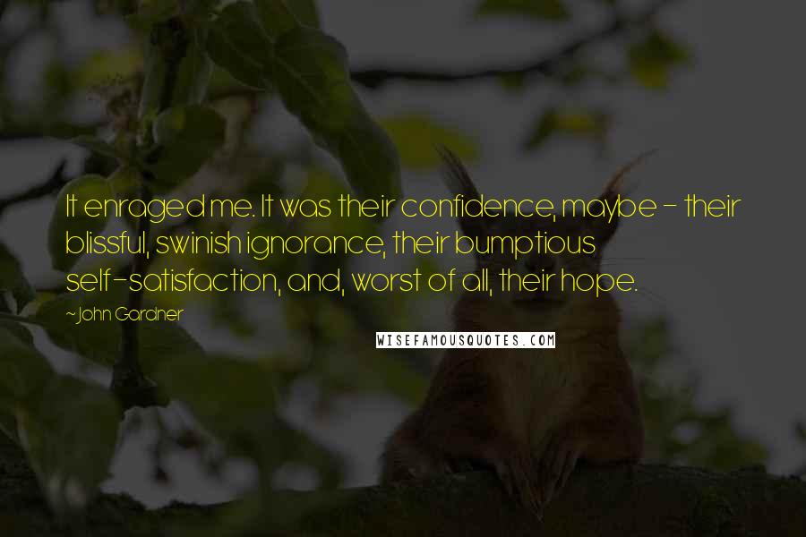 John Gardner Quotes: It enraged me. It was their confidence, maybe - their blissful, swinish ignorance, their bumptious self-satisfaction, and, worst of all, their hope.