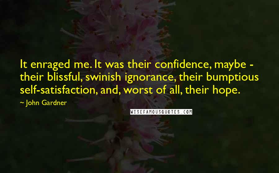 John Gardner Quotes: It enraged me. It was their confidence, maybe - their blissful, swinish ignorance, their bumptious self-satisfaction, and, worst of all, their hope.