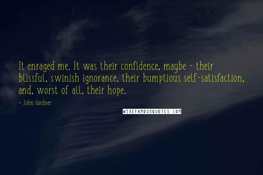 John Gardner Quotes: It enraged me. It was their confidence, maybe - their blissful, swinish ignorance, their bumptious self-satisfaction, and, worst of all, their hope.