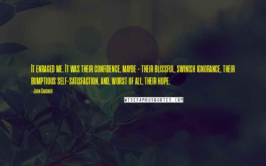 John Gardner Quotes: It enraged me. It was their confidence, maybe - their blissful, swinish ignorance, their bumptious self-satisfaction, and, worst of all, their hope.
