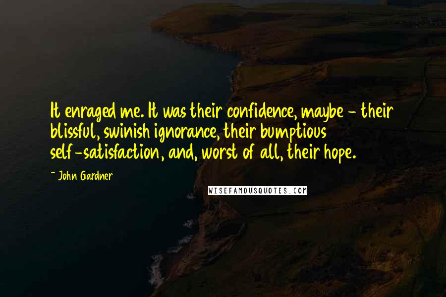 John Gardner Quotes: It enraged me. It was their confidence, maybe - their blissful, swinish ignorance, their bumptious self-satisfaction, and, worst of all, their hope.