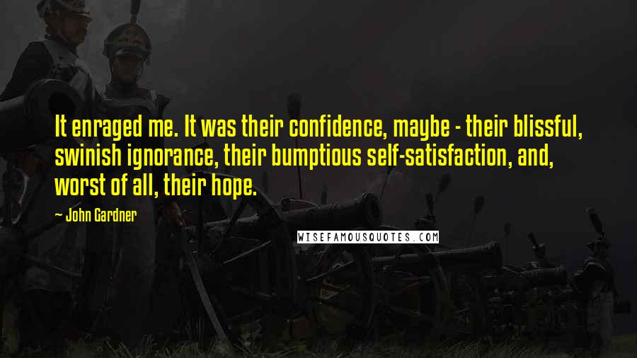 John Gardner Quotes: It enraged me. It was their confidence, maybe - their blissful, swinish ignorance, their bumptious self-satisfaction, and, worst of all, their hope.