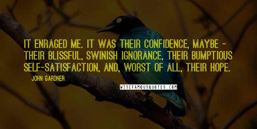 John Gardner Quotes: It enraged me. It was their confidence, maybe - their blissful, swinish ignorance, their bumptious self-satisfaction, and, worst of all, their hope.