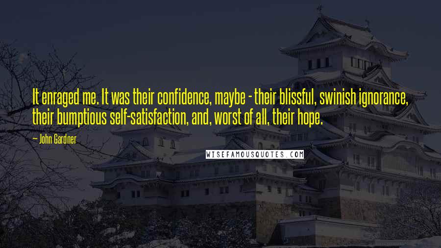 John Gardner Quotes: It enraged me. It was their confidence, maybe - their blissful, swinish ignorance, their bumptious self-satisfaction, and, worst of all, their hope.