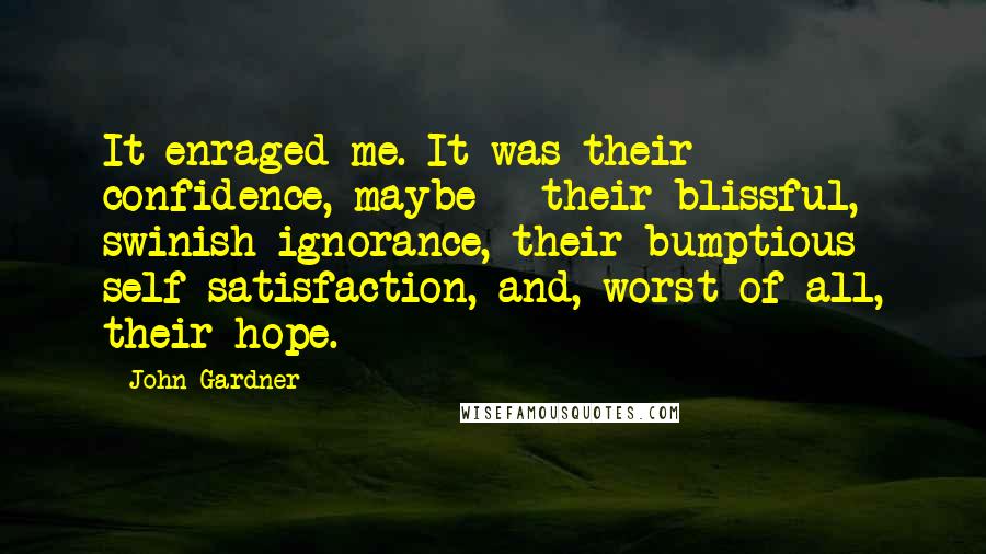 John Gardner Quotes: It enraged me. It was their confidence, maybe - their blissful, swinish ignorance, their bumptious self-satisfaction, and, worst of all, their hope.