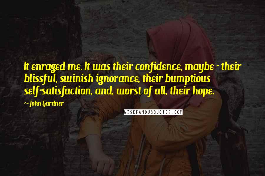 John Gardner Quotes: It enraged me. It was their confidence, maybe - their blissful, swinish ignorance, their bumptious self-satisfaction, and, worst of all, their hope.