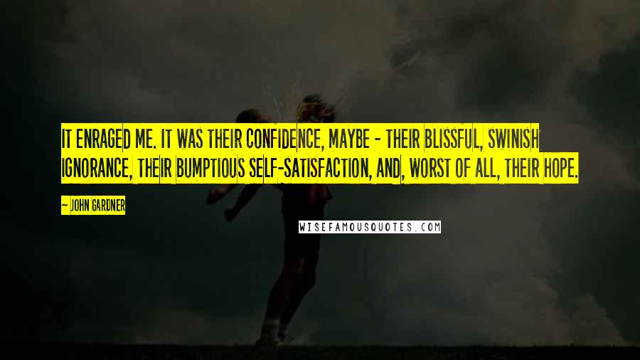 John Gardner Quotes: It enraged me. It was their confidence, maybe - their blissful, swinish ignorance, their bumptious self-satisfaction, and, worst of all, their hope.