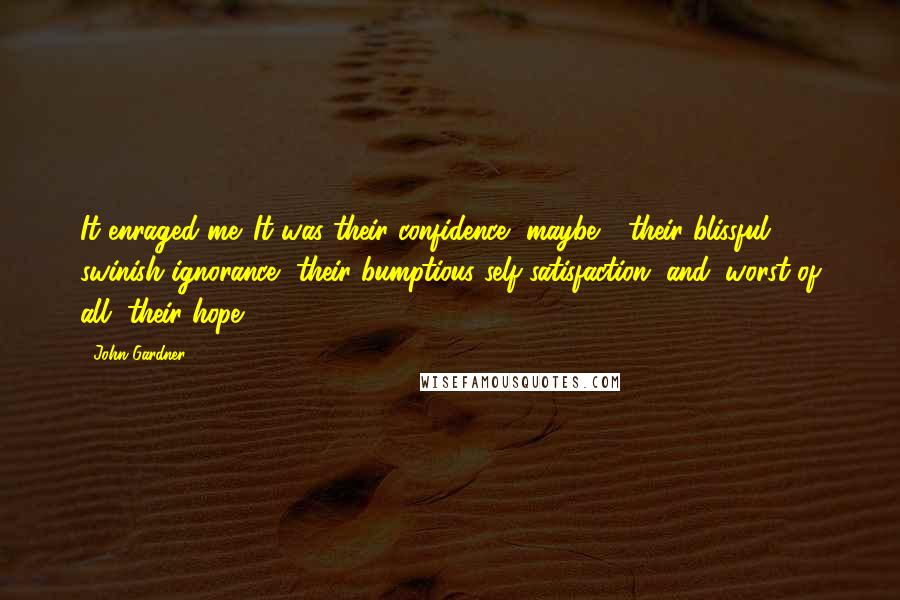 John Gardner Quotes: It enraged me. It was their confidence, maybe - their blissful, swinish ignorance, their bumptious self-satisfaction, and, worst of all, their hope.