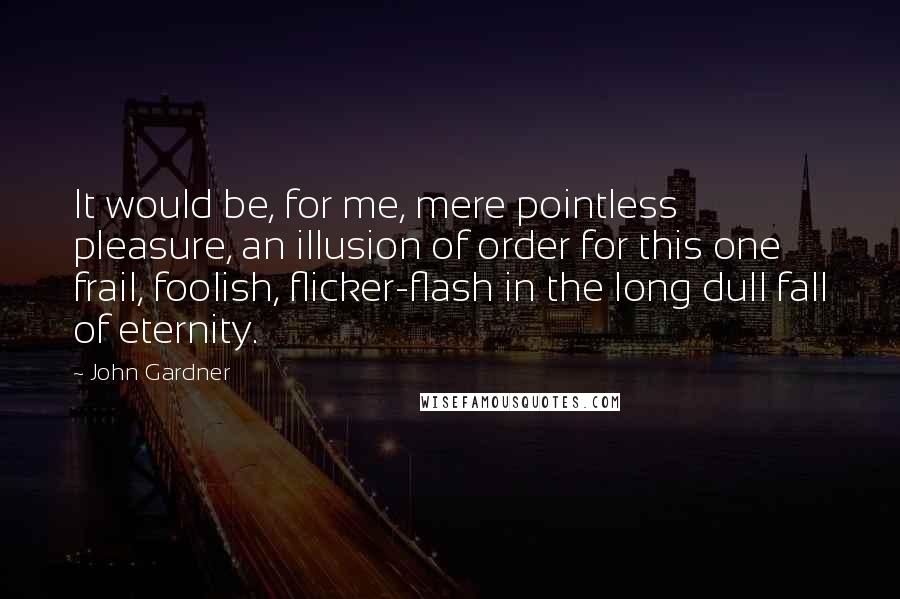 John Gardner Quotes: It would be, for me, mere pointless pleasure, an illusion of order for this one frail, foolish, flicker-flash in the long dull fall of eternity.