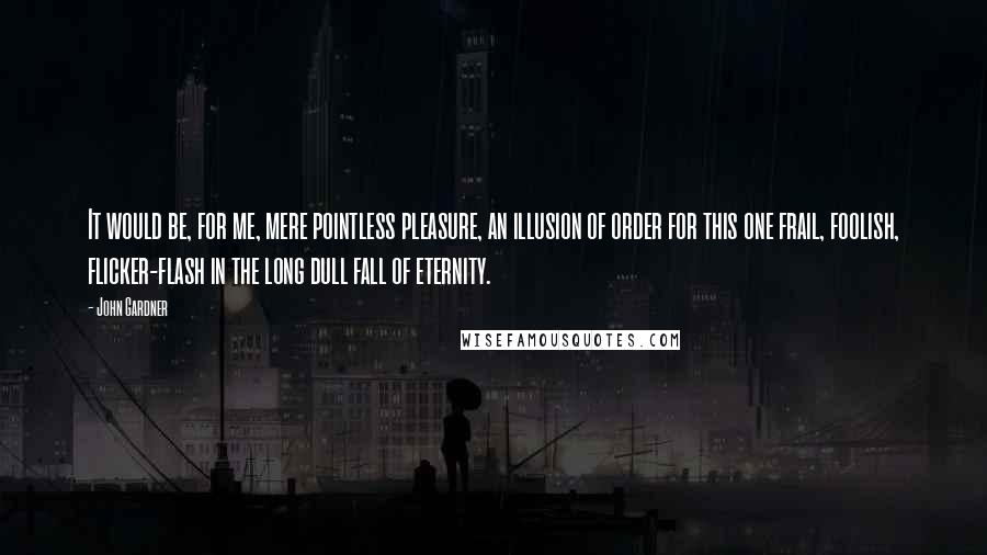 John Gardner Quotes: It would be, for me, mere pointless pleasure, an illusion of order for this one frail, foolish, flicker-flash in the long dull fall of eternity.