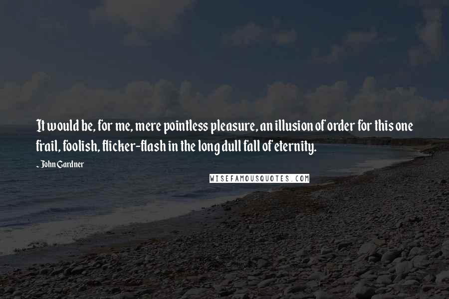 John Gardner Quotes: It would be, for me, mere pointless pleasure, an illusion of order for this one frail, foolish, flicker-flash in the long dull fall of eternity.