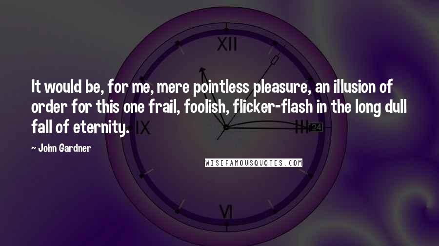 John Gardner Quotes: It would be, for me, mere pointless pleasure, an illusion of order for this one frail, foolish, flicker-flash in the long dull fall of eternity.