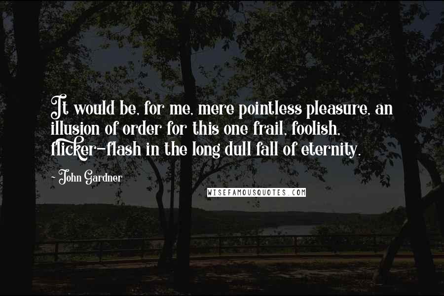 John Gardner Quotes: It would be, for me, mere pointless pleasure, an illusion of order for this one frail, foolish, flicker-flash in the long dull fall of eternity.