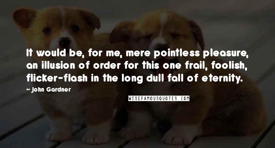 John Gardner Quotes: It would be, for me, mere pointless pleasure, an illusion of order for this one frail, foolish, flicker-flash in the long dull fall of eternity.