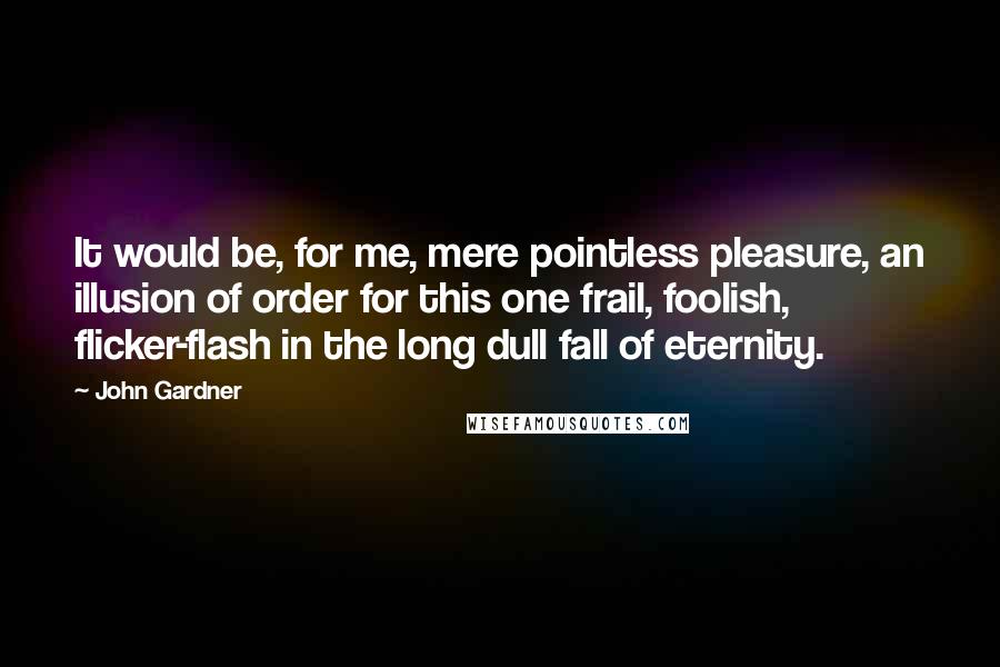 John Gardner Quotes: It would be, for me, mere pointless pleasure, an illusion of order for this one frail, foolish, flicker-flash in the long dull fall of eternity.