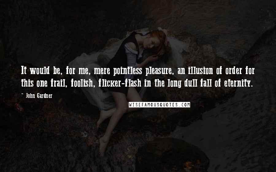 John Gardner Quotes: It would be, for me, mere pointless pleasure, an illusion of order for this one frail, foolish, flicker-flash in the long dull fall of eternity.