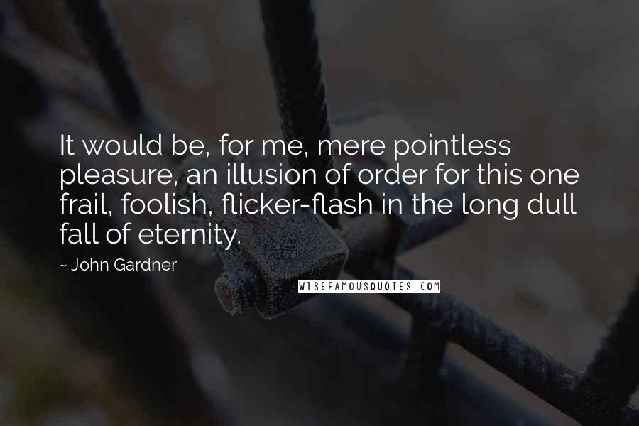 John Gardner Quotes: It would be, for me, mere pointless pleasure, an illusion of order for this one frail, foolish, flicker-flash in the long dull fall of eternity.