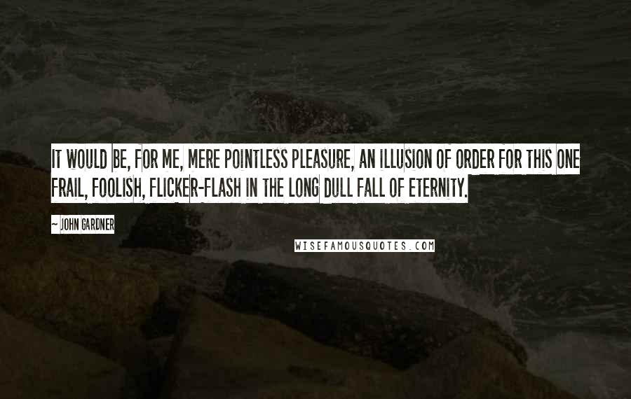 John Gardner Quotes: It would be, for me, mere pointless pleasure, an illusion of order for this one frail, foolish, flicker-flash in the long dull fall of eternity.