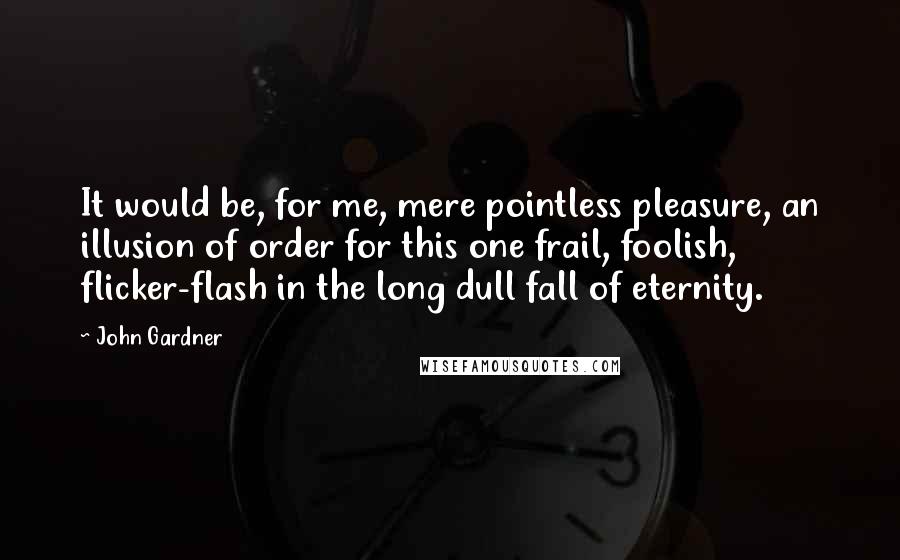 John Gardner Quotes: It would be, for me, mere pointless pleasure, an illusion of order for this one frail, foolish, flicker-flash in the long dull fall of eternity.