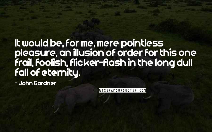 John Gardner Quotes: It would be, for me, mere pointless pleasure, an illusion of order for this one frail, foolish, flicker-flash in the long dull fall of eternity.