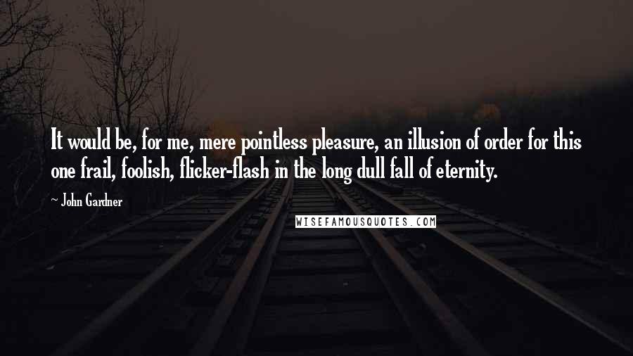 John Gardner Quotes: It would be, for me, mere pointless pleasure, an illusion of order for this one frail, foolish, flicker-flash in the long dull fall of eternity.